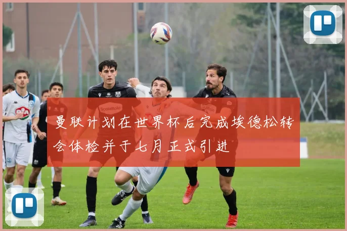 曼联计划在世界杯后完成埃德松转会体检并于七月正式引进