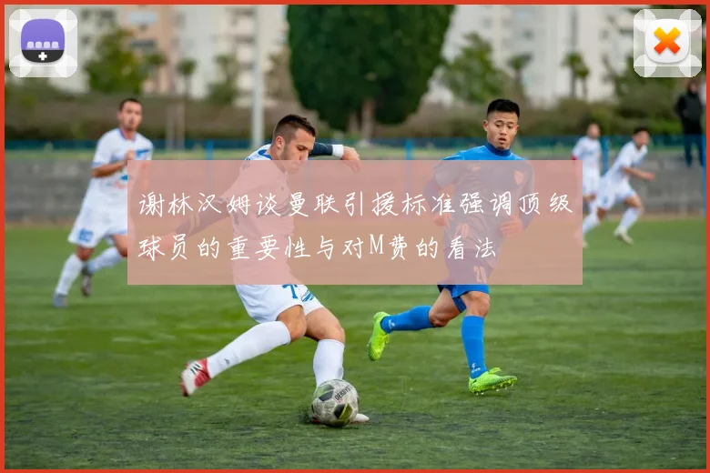 谢林汉姆谈曼联引援标准强调顶级球员的重要性与对M费的看法