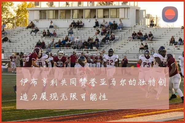 伊布亨利共同赞誉亚马尔的独特创造力展现无限可能性