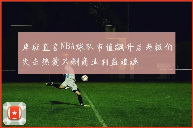 库班直言NBA球队市值飙升后老板们失去热爱只剩商业利益追逐