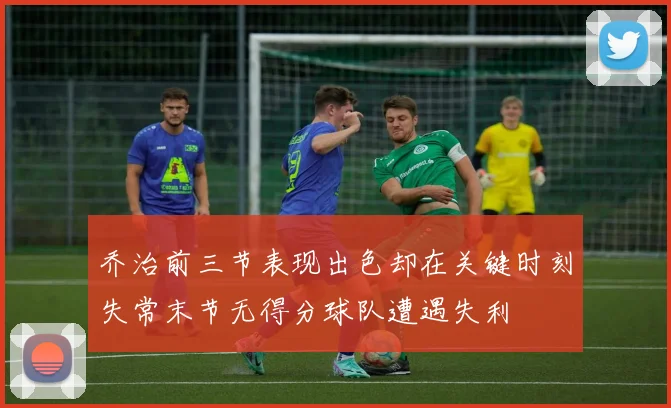 乔治前三节表现出色却在关键时刻失常末节无得分球队遭遇失利
