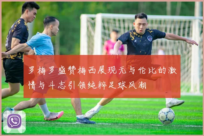 罗梅罗盛赞梅西展现无与伦比的激情与斗志引领纯粹足球风潮
