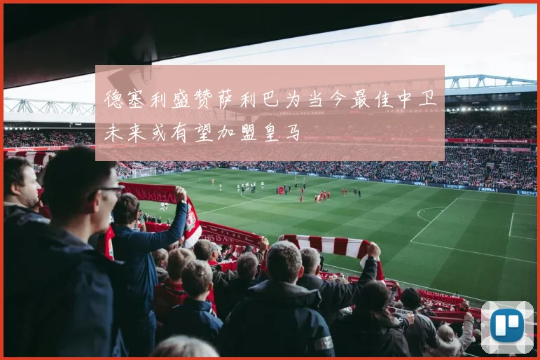 德塞利盛赞萨利巴为当今最佳中卫未来或有望加盟皇马