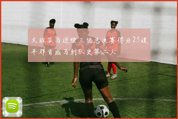 文班亚马连续三场总决赛得分25追平邓肯成马刺队史第二人