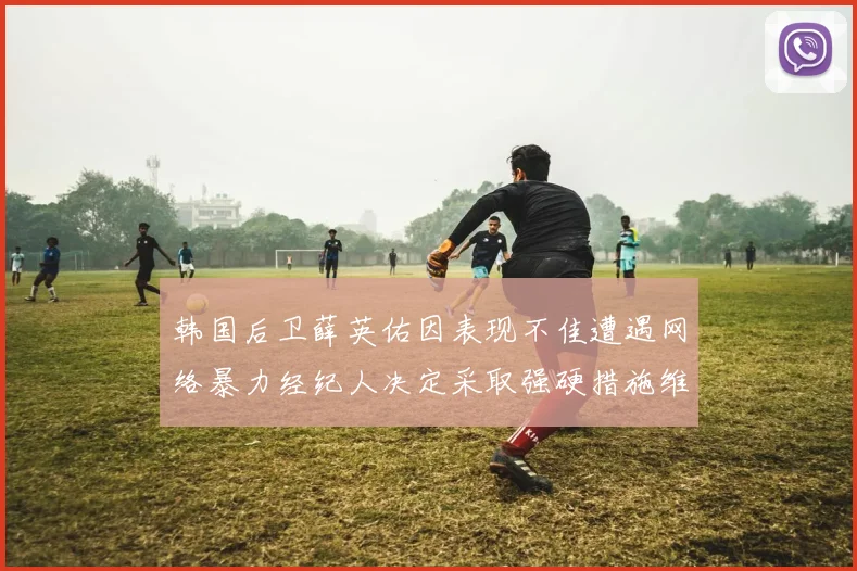 韩国后卫薛英佑因表现不佳遭遇网络暴力经纪人决定采取强硬措施维护权益