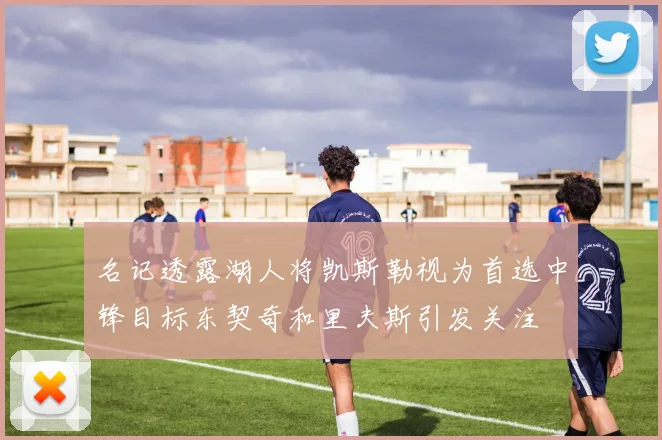 名记透露湖人将凯斯勒视为首选中锋目标东契奇和里夫斯引发关注