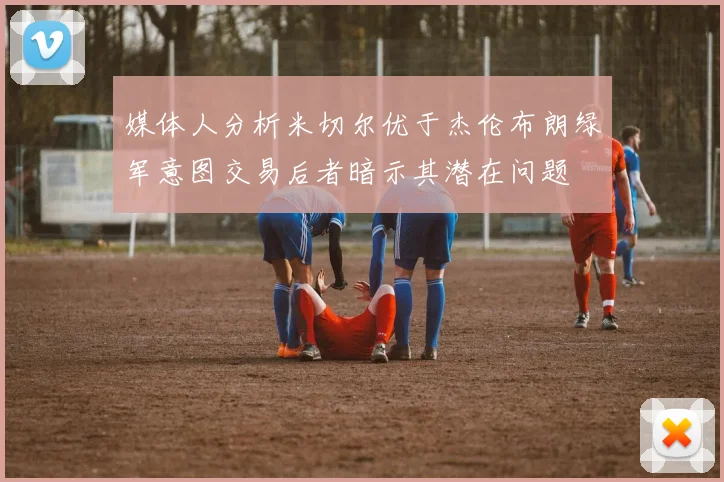 媒体人分析米切尔优于杰伦布朗绿军意图交易后者暗示其潜在问题
