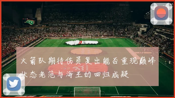 火箭队期待伤员复出能否重现巅峰状态老范与海王的回归成疑