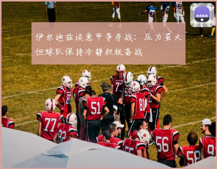 伊尔迪兹谈意甲争夺战：压力虽大但球队保持冷静积极备战